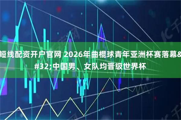 短线配资开户官网 2026年曲棍球青年亚洲杯赛落幕 中国男、女队均晋级世界杯